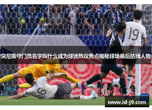 突尼斯守门员名字叫什么成为球迷热议焦点揭秘球场最后防线人物 突尼斯守门员名字叫什么成为球迷热议焦点揭秘球场最后防线人物