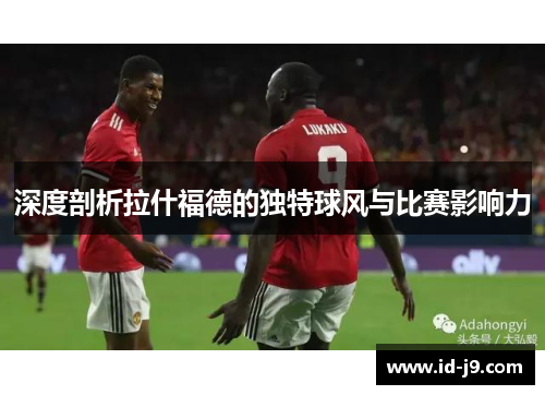 深度剖析拉什福德的独特球风与比赛影响力 深度剖析拉什福德的独特球风与比赛影响力