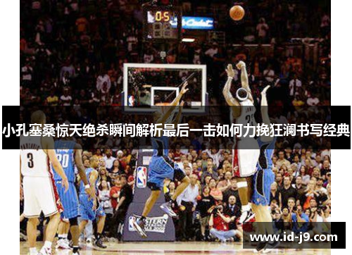 小孔塞桑惊天绝杀瞬间解析最后一击如何力挽狂澜书写经典 小孔塞桑惊天绝杀瞬间解析最后一击如何力挽狂澜书写经典