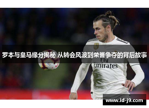 罗本与皇马缘分揭秘 从转会风波到荣誉争夺的背后故事