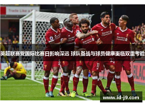 英超联赛受国际比赛日影响深远 球队备战与球员健康面临双重考验 英超联赛受国际比赛日影响深远 球队备战与球员健康面临双重考验